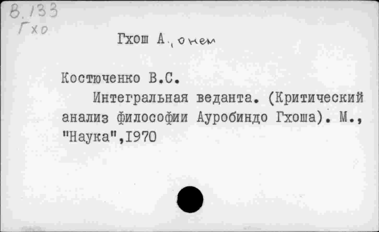 ﻿Гхош А • ( о \лел/'
Костюченко В.С.
Интегральная веданта. (Критический анализ философии Ауробиндо Гхоша). М., ’’Наука” ,1970